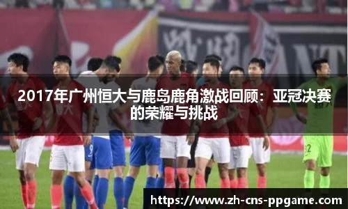 2017年广州恒大与鹿岛鹿角激战回顾：亚冠决赛的荣耀与挑战